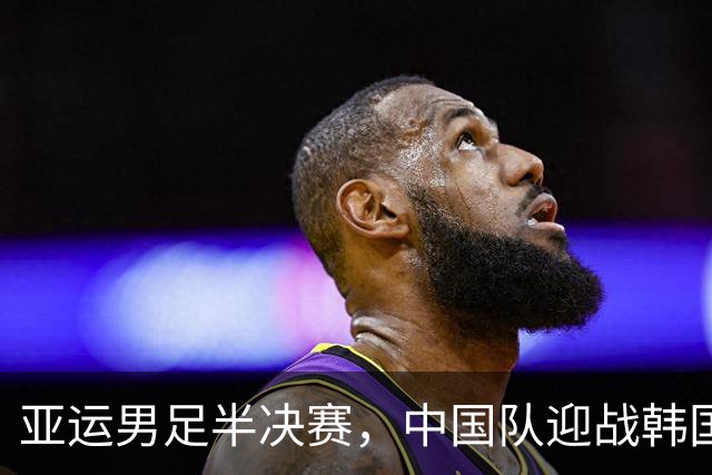 亚运男足半决赛，中国队迎战韩国队，锋线迎来三大调整