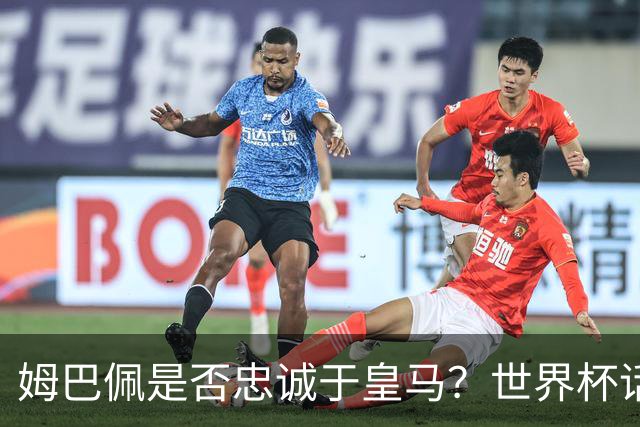 姆巴佩是否忠诚于皇马？世界杯话题引发质疑
